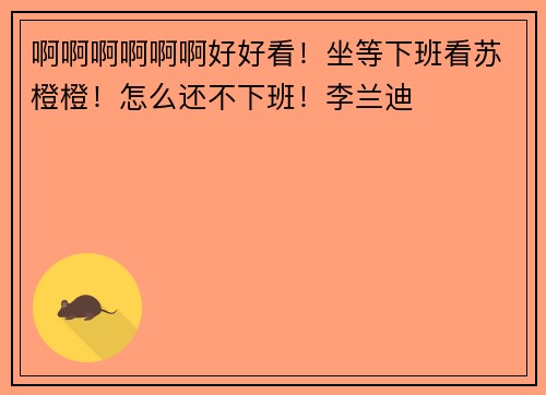 啊啊啊啊啊啊好好看！坐等下班看苏橙橙！怎么还不下班！李兰迪